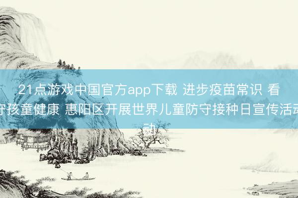 21点游戏中国官方app下载 进步疫苗常识 看守孩童健康 惠阳区开展世界儿童防守接种日宣传活动