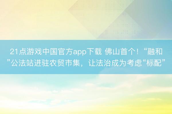 21点游戏中国官方app下载 佛山首个！“融和”公法站进驻农贸市集，让法治成为考虑“标配”