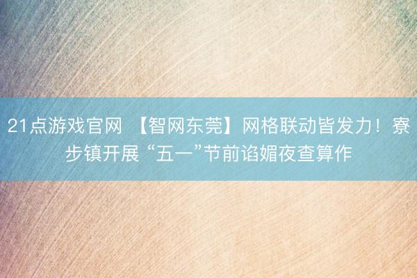 21点游戏官网 【智网东莞】网格联动皆发力！寮步镇开展 “五一”节前谄媚夜查算作