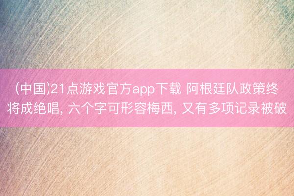 (中国)21点游戏官方app下载 阿根廷队政策终将成绝唱, 六个字可形容梅西, 又有多项记录被破