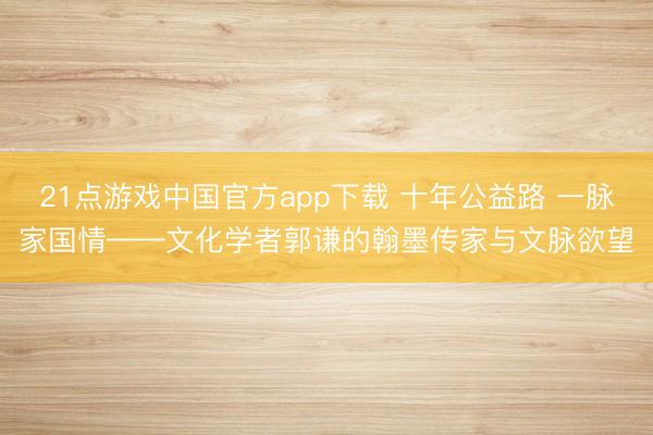 21点游戏中国官方app下载 十年公益路 一脉家国情——文化学者郭谦的翰墨传家与文脉欲望