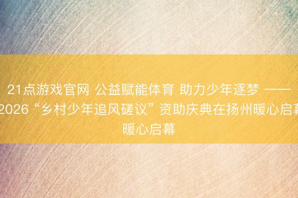 21点游戏官网 公益赋能体育 助力少年逐梦 —— 2026 “乡村少年追风磋议” 资助庆典在扬州暖心启幕