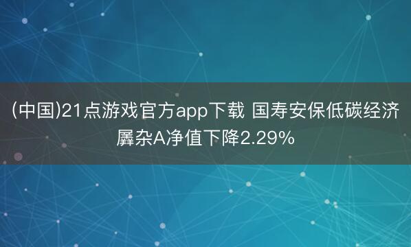 (中国)21点游戏官方app下载 国寿安保低碳经济羼杂A净值下降2.29%