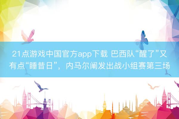 21点游戏中国官方app下载 巴西队“醒了”又有点“睡昔日”,内马尔阐发出战小组赛第三场