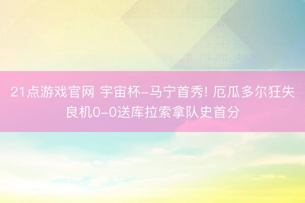 21点游戏官网 宇宙杯-马宁首秀! 厄瓜多尔狂失良机0-0送库拉索拿队史首分