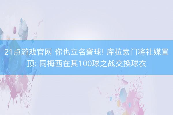21点游戏官网 你也立名寰球! 库拉索门将社媒置顶: 同梅西在其100球之战交换球衣