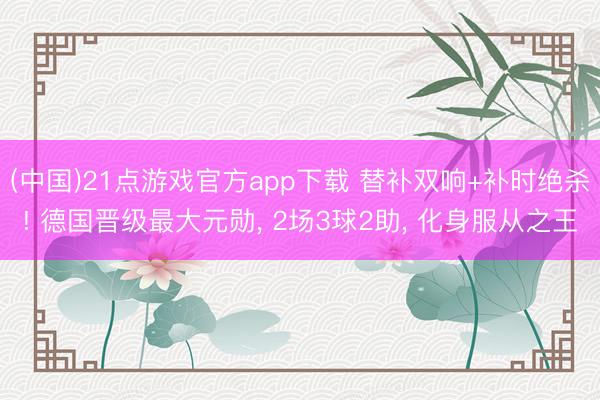 (中国)21点游戏官方app下载 替补双响+补时绝杀! 德国晋级最大元勋, 2场3球2助, 化身服从之王