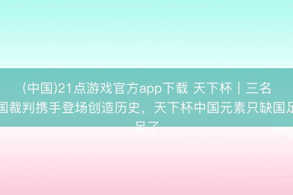 (中国)21点游戏官方app下载 天下杯|三名中国裁判携手登场创造历史,天下杯中国元素只缺国足了